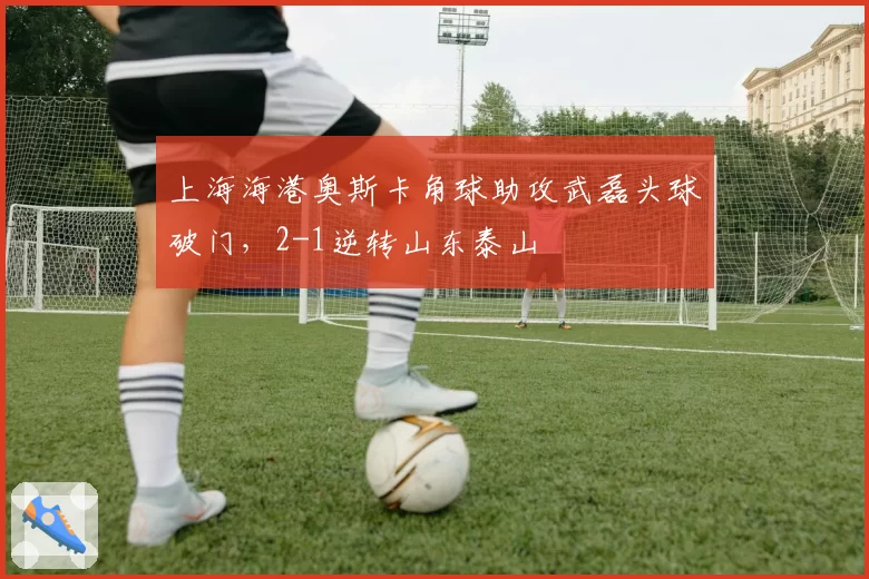 上海海港奥斯卡角球助攻武磊头球破门，2-1逆转山东泰山