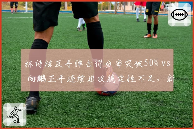 林诗栋反手弹击得分率突破50% vs 向鹏正手连续进攻稳定性不足，新生代技术风格分野初现