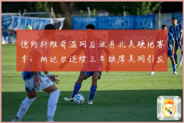 德约科维奇温网后放弃北美硬地赛季,纳达尔连续三年缺席美网引发退役猜测