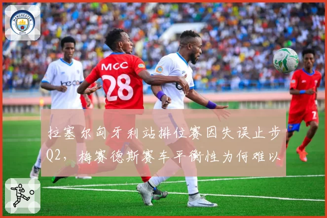 拉塞尔匈牙利站排位赛因失误止步Q2,梅赛德斯赛车平衡性为何难以调校?