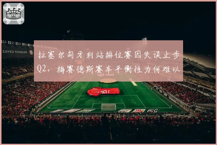 拉塞尔匈牙利站排位赛因失误止步Q2,梅赛德斯赛车平衡性为何难以调校?