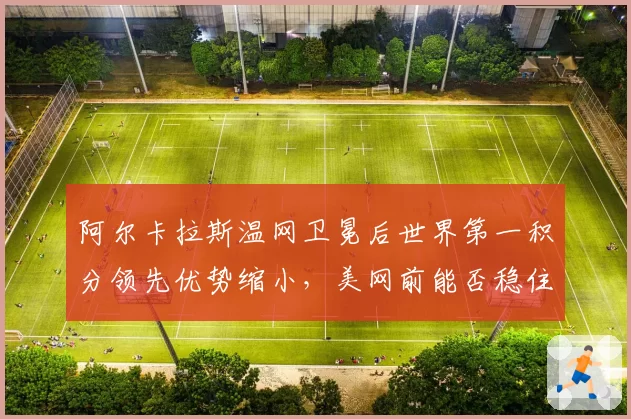 阿尔卡拉斯温网卫冕后世界第一积分领先优势缩小，美网前能否稳住？