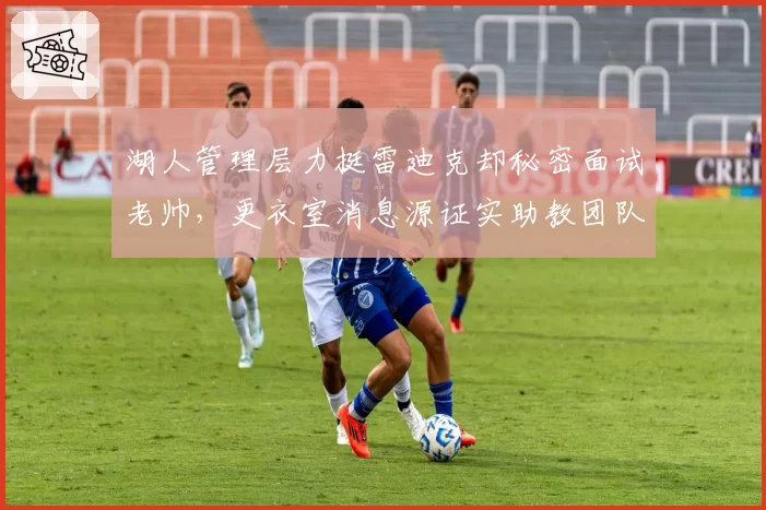 湖人管理层力挺雷迪克却秘密面试老帅,更衣室消息源证实助教团队已集体递交辞呈__br_
