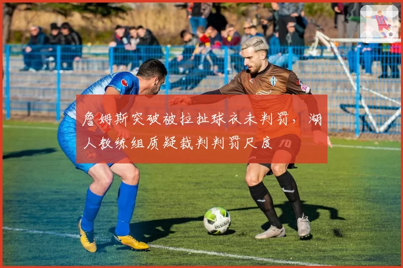 詹姆斯突破被拉扯球衣未判罚，湖人教练组质疑裁判判罚尺度