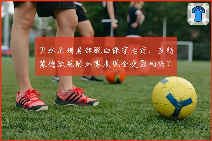 贝林厄姆肩部脱臼保守治疗，多特蒙德欧冠附加赛表现会受影响吗？