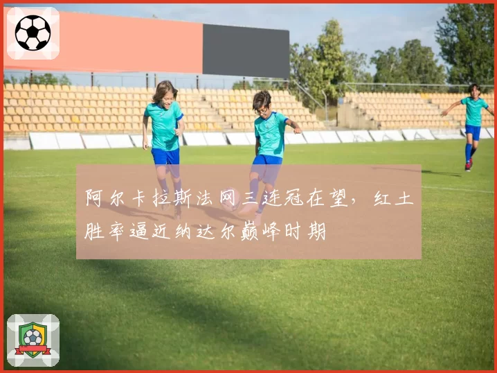 阿尔卡拉斯法网三连冠在望，红土胜率逼近纳达尔巅峰时期