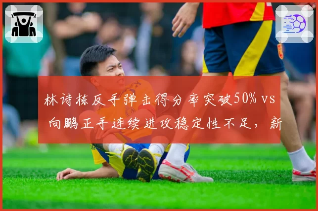 林诗栋反手弹击得分率突破50% vs 向鹏正手连续进攻稳定性不足,新生代技术风格分野初现