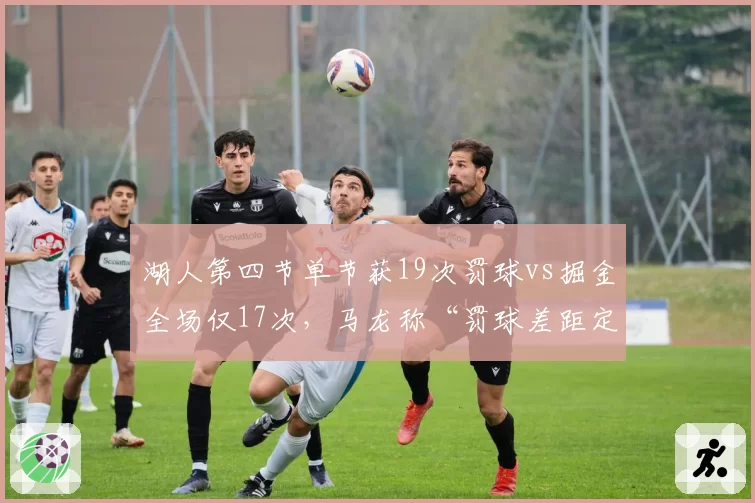湖人第四节单节获19次罚球vs掘金全场仅17次,马龙称“罚球差距定胜负”