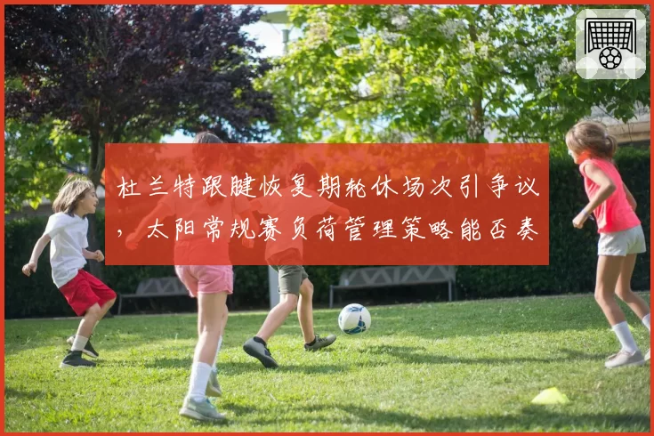 杜兰特跟腱恢复期轮休场次引争议,太阳常规赛负荷管理策略能否奏效?