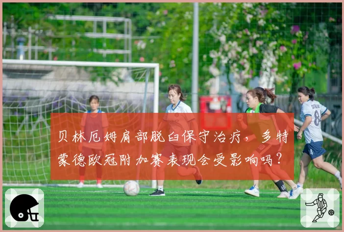 贝林厄姆肩部脱臼保守治疗,多特蒙德欧冠附加赛表现会受影响吗?