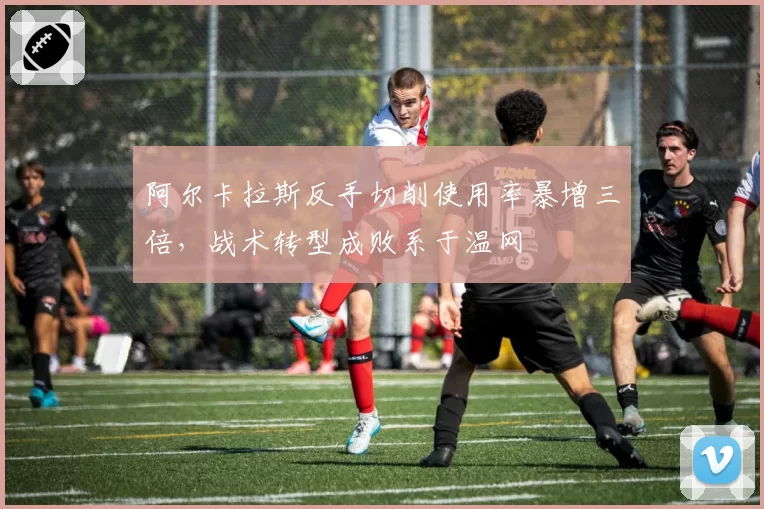 阿尔卡拉斯反手切削使用率暴增三倍,战术转型成败系于温网