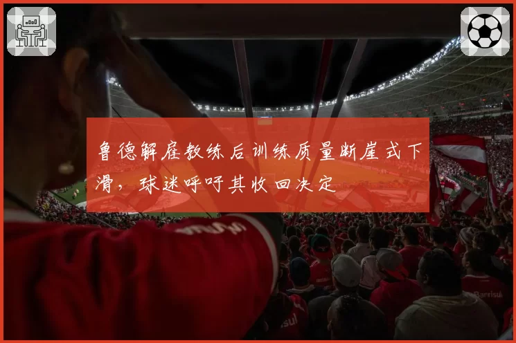 鲁德解雇教练后训练质量断崖式下滑，球迷呼吁其收回决定