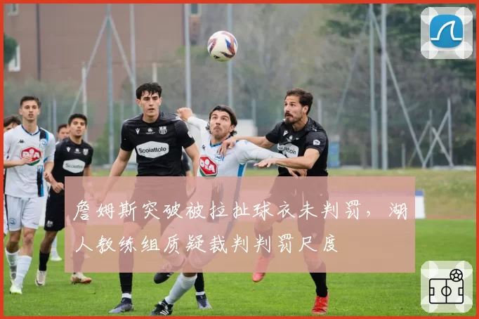 詹姆斯突破被拉扯球衣未判罚，湖人教练组质疑裁判判罚尺度
