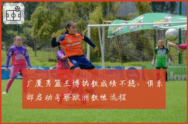 广厦男篮王博执教成绩不稳，俱乐部启动考察欧洲教练流程