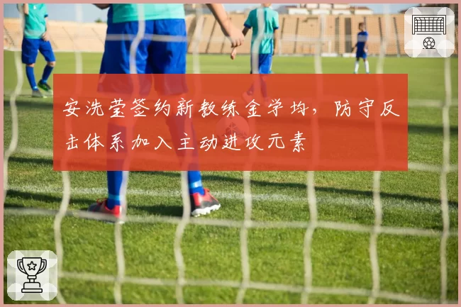 安洗莹签约新教练金学均，防守反击体系加入主动进攻元素