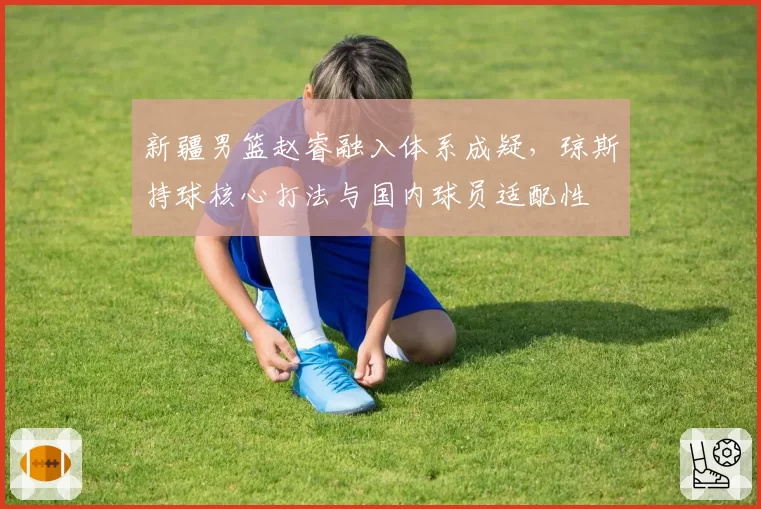 新疆男篮赵睿融入体系成疑，琼斯持球核心打法与国内球员适配性