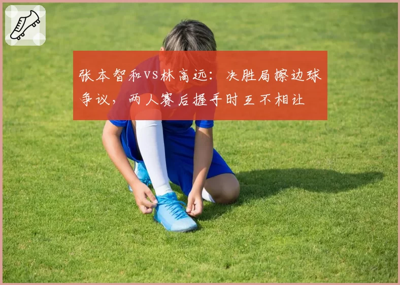 张本智和vs林高远:决胜局擦边球争议,两人赛后握手时互不相让