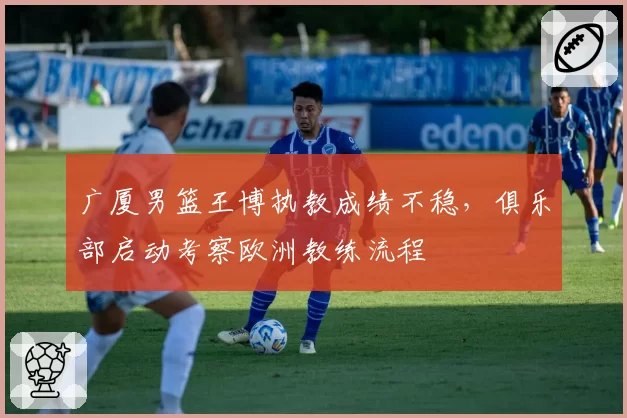 广厦男篮王博执教成绩不稳，俱乐部启动考察欧洲教练流程