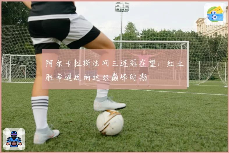 阿尔卡拉斯法网三连冠在望,红土胜率逼近纳达尔巅峰时期