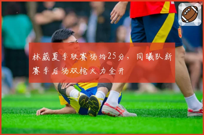 林葳夏季联赛场均25分，同曦队新赛季后场双枪火力全开