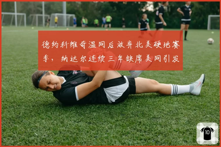 德约科维奇温网后放弃北美硬地赛季，纳达尔连续三年缺席美网引发退役猜测