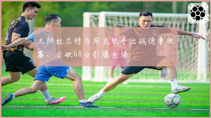 太阳杜兰特与布克联手出战德鲁联赛，合砍68分引爆全场