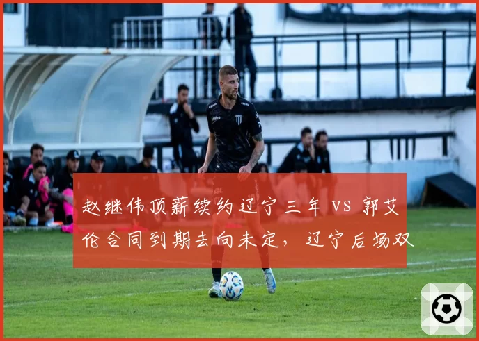赵继伟顶薪续约辽宁三年 vs 郭艾伦合同到期去向未定,辽宁后场双核命运迥异