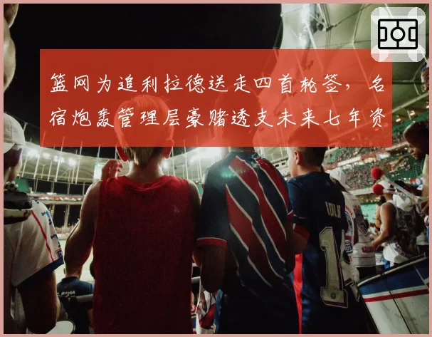 篮网为追利拉德送走四首轮签,名宿炮轰管理层豪赌透支未来七年资产
