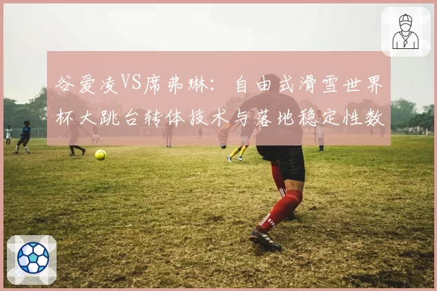 谷爱凌VS席弗琳：自由式滑雪世界杯大跳台转体技术与落地稳定性数据对比