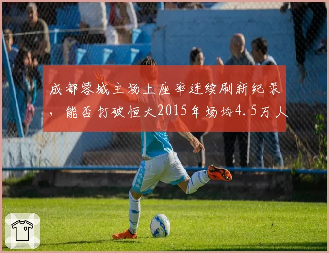 成都蓉城主场上座率连续刷新纪录，能否打破恒大2015年场均4.5万人的神话？