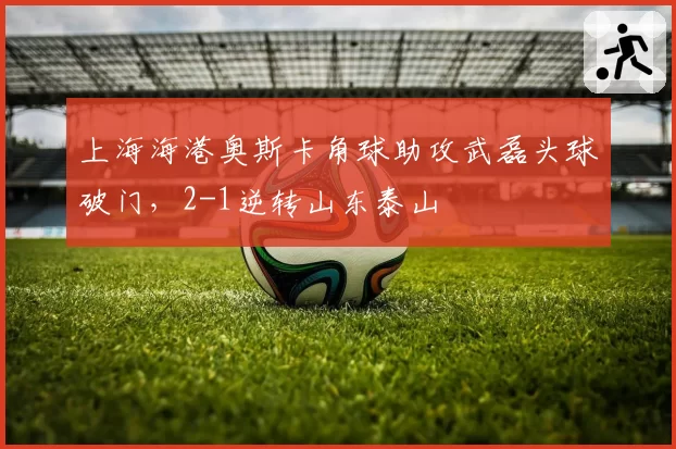 上海海港奥斯卡角球助攻武磊头球破门，2-1逆转山东泰山