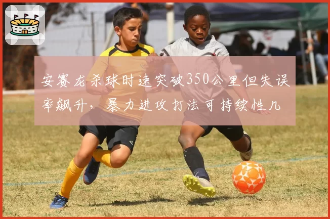 安赛龙杀球时速突破350公里但失误率飙升,暴力进攻打法可持续性几何?
