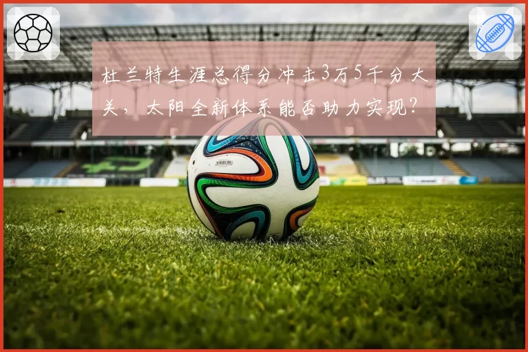 杜兰特生涯总得分冲击3万5千分大关，太阳全新体系能否助力实现？