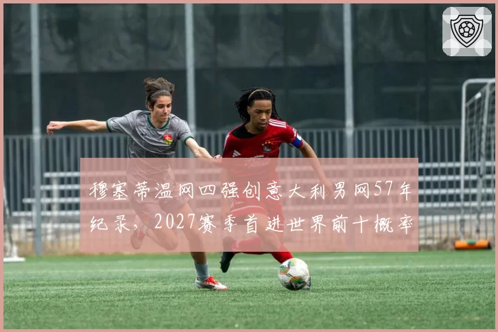 穆塞蒂温网四强创意大利男网57年纪录，2027赛季首进世界前十概率几何？