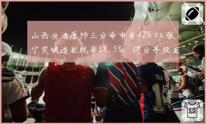 山西汾酒原帅三分命中率42% vs 张宁突破造犯规率18.5%,得分手段互补性决定火力