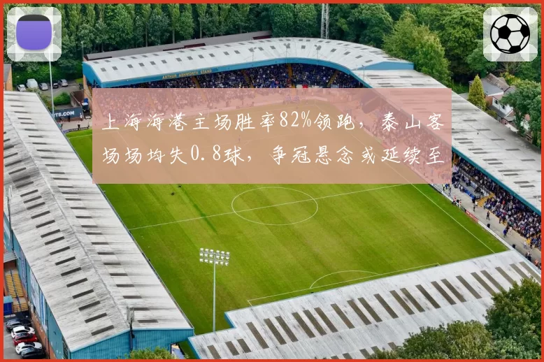 上海海港主场胜率82%领跑，泰山客场场均失0.8球，争冠悬念或延续至末轮