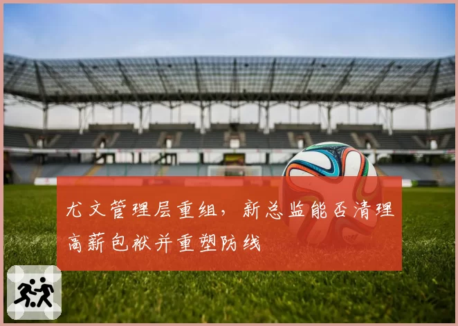 尤文管理层重组，新总监能否清理高薪包袱并重塑防线