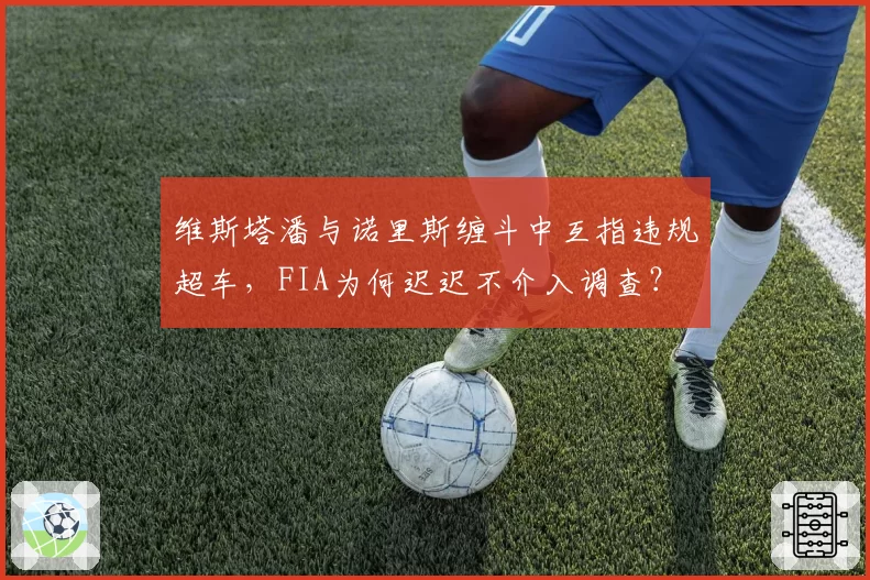 维斯塔潘与诺里斯缠斗中互指违规超车，FIA为何迟迟不介入调查？