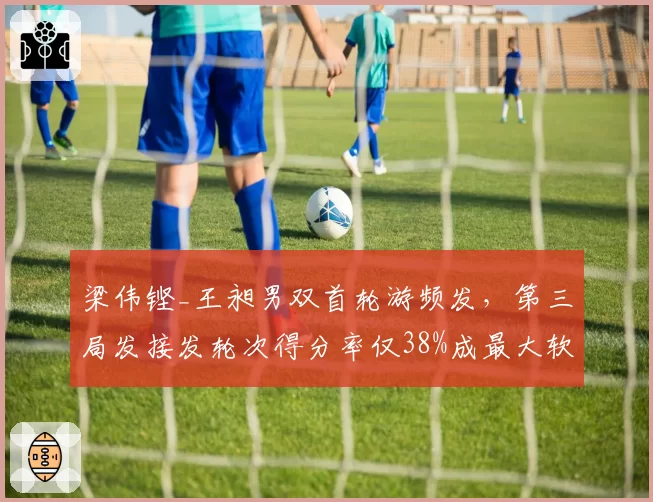 梁伟铿_王昶男双首轮游频发，第三局发接发轮次得分率仅38%成最大软肋？