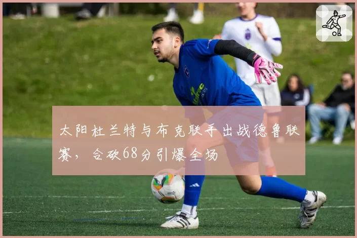 太阳杜兰特与布克联手出战德鲁联赛,合砍68分引爆全场