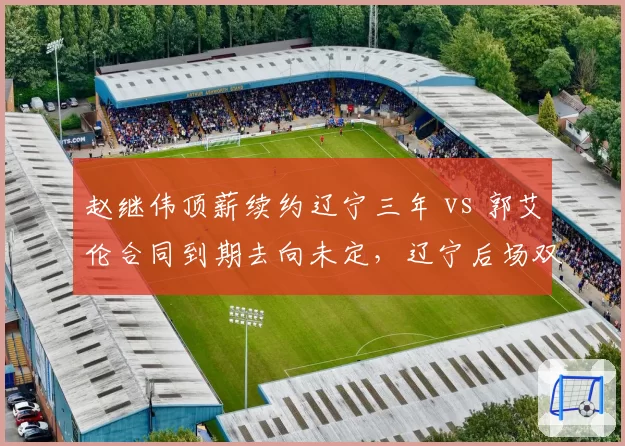 赵继伟顶薪续约辽宁三年 vs 郭艾伦合同到期去向未定,辽宁后场双核命运迥异