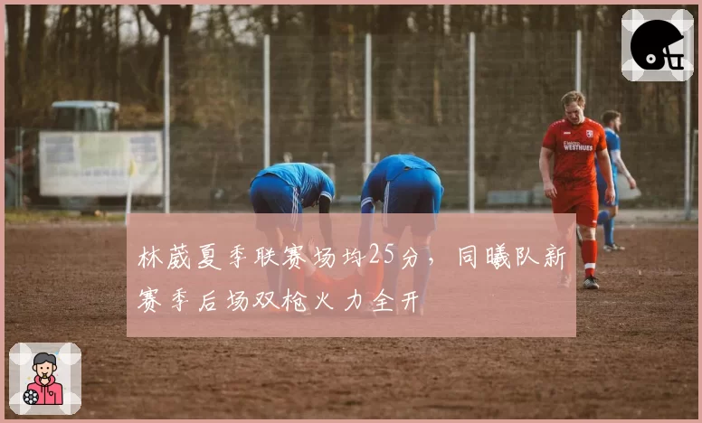 林葳夏季联赛场均25分，同曦队新赛季后场双枪火力全开