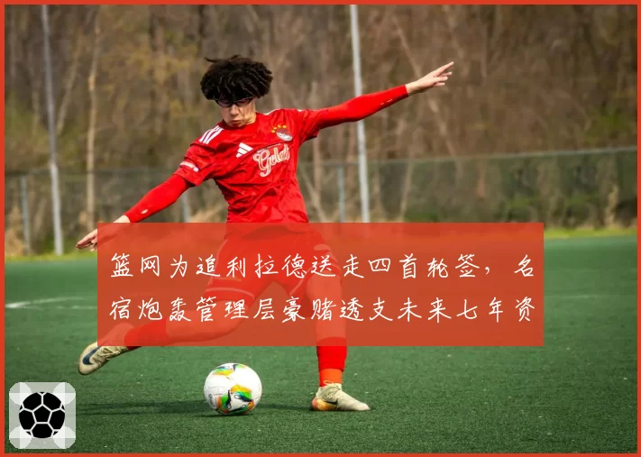 篮网为追利拉德送走四首轮签，名宿炮轰管理层豪赌透支未来七年资产