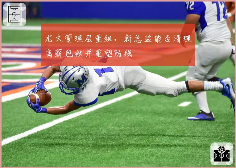 尤文管理层重组,新总监能否清理高薪包袱并重塑防线