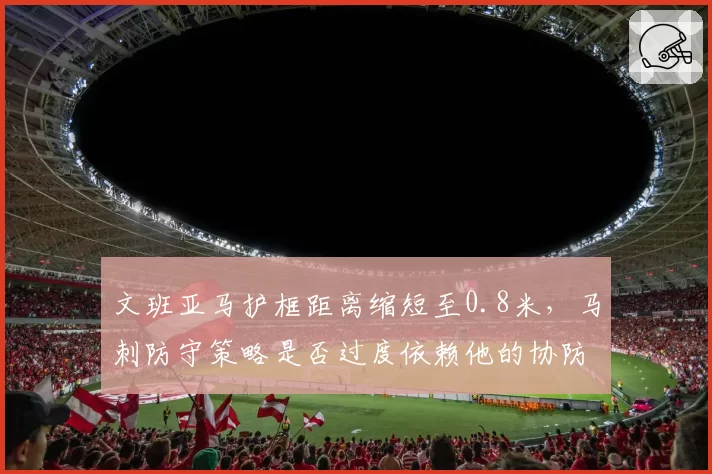 文班亚马护框距离缩短至0.8米,马刺防守策略是否过度依赖他的协防?