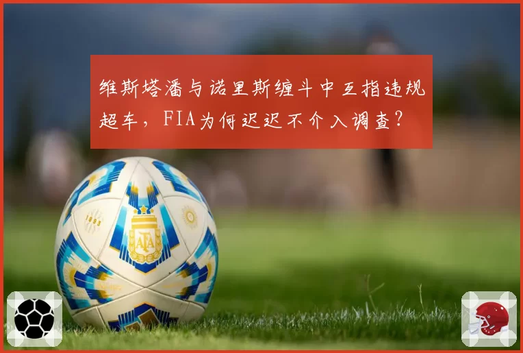 维斯塔潘与诺里斯缠斗中互指违规超车,FIA为何迟迟不介入调查?